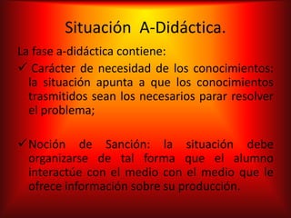 Situación A-Didáctica.
La fase a-didáctica contiene:
 Carácter de necesidad de los conocimientos:
  la situación apunta a que los conocimientos
  trasmitidos sean los necesarios parar resolver
  el problema;

Noción de Sanción: la situación debe
 organizarse de tal forma que el alumno
 interactúe con el medio con el medio que le
 ofrece información sobre su producción.
 