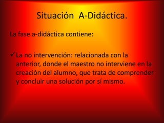 Situación A-Didáctica.
La fase a-didáctica contiene:

La no intervención: relacionada con la
 anterior, donde el maestro no interviene en la
 creación del alumno, que trata de comprender
 y concluir una solución por sí mismo.
 
