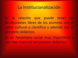 La Institucionalización

Es la relación que puede tener las
producciones libres de los alumnos con el
saber cultural o científico y además con el
proyecto didáctico.
Es un Fenómeno social muy importante y
una fase esencial del proceso didáctico.
 