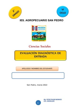 Mg. PETER TOLEDO BENDEZÚ
CEL. 938391126
1
IES. AGROPECUARIO SAN PEDRO
Ciencias Sociales
San Pedro, marzo 2022
APELLIDOS Y NOMBRES DEL ESTUDIANTE
EVALUACIÓN DIAGNÓSTICA DE
ENTRADA
VI
CICLO
 