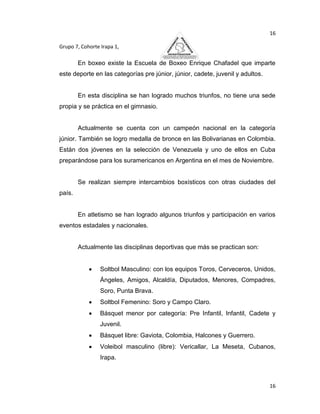 16

Grupo 7, Cohorte Irapa 1,

        En boxeo existe la Escuela de Boxeo Enrique Chafadel que imparte
este deporte en las categorías pre júnior, júnior, cadete, juvenil y adultos.


        En esta disciplina se han logrado muchos triunfos, no tiene una sede
propia y se práctica en el gimnasio.


        Actualmente se cuenta con un campeón nacional en la categoría
júnior. También se logro medalla de bronce en las Bolivarianas en Colombia.
Están dos jóvenes en la selección de Venezuela y uno de ellos en Cuba
preparándose para los suramericanos en Argentina en el mes de Noviembre.


        Se realizan siempre intercambios boxísticos con otras ciudades del
país.


        En atletismo se han logrado algunos triunfos y participación en varios
eventos estadales y nacionales.


        Actualmente las disciplinas deportivas que más se practican son:


                 Soltbol Masculino: con los equipos Toros, Cerveceros, Unidos,
                 Ángeles, Amigos, Alcaldía, Diputados, Menores, Compadres,
                 Soro, Punta Brava.
                 Soltbol Femenino: Soro y Campo Claro.
                 Básquet menor por categoría: Pre Infantil, Infantil, Cadete y
                 Juvenil.
                 Básquet libre: Gaviota, Colombia, Halcones y Guerrero.
                 Voleibol masculino (libre): Vericallar, La Meseta, Cubanos,
                 Irapa.



                                                                                16
 