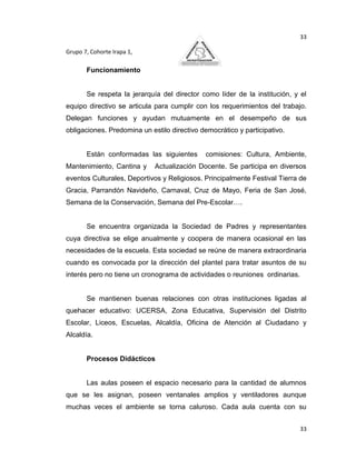 33

Grupo 7, Cohorte Irapa 1,

       Funcionamiento


       Se respeta la jerarquía del director como líder de la institución, y el
equipo directivo se articula para cumplir con los requerimientos del trabajo.
Delegan funciones y ayudan mutuamente en el desempeño de sus
obligaciones. Predomina un estilo directivo democrático y participativo.


       Están conformadas las siguientes      comisiones: Cultura, Ambiente,
Mantenimiento, Cantina y     Actualización Docente. Se participa en diversos
eventos Culturales, Deportivos y Religiosos. Principalmente Festival Tierra de
Gracia, Parrandón Navideño, Carnaval, Cruz de Mayo, Feria de San José,
Semana de la Conservación, Semana del Pre-Escolar….


       Se encuentra organizada la Sociedad de Padres y representantes
cuya directiva se elige anualmente y coopera de manera ocasional en las
necesidades de la escuela. Esta sociedad se reúne de manera extraordinaria
cuando es convocada por la dirección del plantel para tratar asuntos de su
interés pero no tiene un cronograma de actividades o reuniones ordinarias.


       Se mantienen buenas relaciones con otras instituciones ligadas al
quehacer educativo: UCERSA, Zona Educativa, Supervisión del Distrito
Escolar, Liceos, Escuelas, Alcaldía, Oficina de Atención al Ciudadano y
Alcaldía.


       Procesos Didácticos


       Las aulas poseen el espacio necesario para la cantidad de alumnos
que se les asignan, poseen ventanales amplios y ventiladores aunque
muchas veces el ambiente se torna caluroso. Cada aula cuenta con su


                                                                             33
 