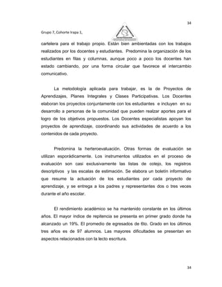 34

Grupo 7, Cohorte Irapa 1,

cartelera para el trabajo propio. Están bien ambientadas con los trabajos
realizados por los docentes y estudiantes. Predomina la organización de los
estudiantes en filas y columnas, aunque poco a poco los docentes han
estado cambiando, por una forma circular que favorece el intercambio
comunicativo.


       La metodología aplicada para trabajar, es la de Proyectos de
Aprendizajes, Planes Integrales y Clases Participativas. Los Docentes
elaboran los proyectos conjuntamente con los estudiantes e incluyen en su
desarrollo a personas de la comunidad que pueden realzar aportes para el
logro de los objetivos propuestos. Los Docentes especialistas apoyan los
proyectos de aprendizaje, coordinando sus actividades de acuerdo a los
contenidos de cada proyecto.


       Predomina la herteroevaluación. Otras formas de evaluación se
utilizan esporádicamente. Los instrumentos utilizados en el proceso de
evaluación son casi exclusivamente las listas de cotejo, los registros
descriptivos y las escalas de estimación. Se elabora un boletín informativo
que resume la actuación de los estudiantes por cada proyecto de
aprendizaje, y se entrega a los padres y representantes dos o tres veces
durante el año escolar.


       El rendimiento académico se ha mantenido constante en los últimos
años. El mayor índice de repitencia se presenta en primer grado donde ha
alcanzado un 19%. El promedio de egresados de 6to. Grado en los últimos
tres años es de 97 alumnos. Las mayores dificultades se presentan en
aspectos relacionados con la lecto escritura.




                                                                         34
 