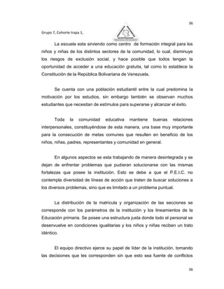 36

Grupo 7, Cohorte Irapa 1,

       La escuela esta sirviendo como centro de formación integral para los
niños y niñas de los distintos sectores de la comunidad, lo cual, disminuye
los riesgos de exclusión social, y hace posible que todos tengan la
oportunidad de acceder a una educación gratuita, tal como lo establece la
Constitución de la República Bolivariana de Venezuela.


       Se cuenta con una población estudiantil entre la cual predomina la
motivación por los estudios, sin embargo también se observan muchos
estudiantes que necesitan de estímulos para superarse y alcanzar el éxito.


       Toda     la    comunidad   educativa   mantiene   buenas    relaciones
interpersonales, constituyéndose de esta manera, una base muy importante
para la consecución de metas comunes que resulten en beneficio de los
niños, niñas, padres, representantes y comunidad en general.


       En algunos aspectos se esta trabajando de manera desintegrada y se
dejan de enfrentar problemas que pudieran solucionarse con las mismas
fortalezas que posee la institución. Esto se debe a que el P.E.I.C. no
contempla diversidad de líneas de acción que traten de buscar soluciones a
los diversos problemas, sino que es limitado a un problema puntual.


       La distribución de la matricula y organización de las secciones se
corresponde con los parámetros de la institución y los lineamientos de la
Educación primaria. Se posee una estructura justa donde todo el personal se
desenvuelve en condiciones igualitarias y los niños y niñas reciben un trato
idéntico.


       El equipo directivo ejerce su papel de líder de la institución, tomando
las decisiones que les corresponden sin que esto sea fuente de conflictos


                                                                             36
 