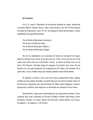 El Contexto


      La U. E. José E. Machado, se encuentra ubicada en Irapa, capital del
municipio Mariño, Estado Sucre. Irapa, esta situada a los 62º 35´de longitud
al Oeste de Greenwich, y los 10º 35´ de longitud al Norte del Ecuador; y tiene
establecido los siguientes límites:


      Por el Norte el Municipio Arismendi,
      Por el Sur el Golfo de Paria,
      Por el Este el Municipio Valdez, y
      Por el Oeste el Municipio Cajigal.


      No se ha establecido con exactitud la fecha de fundación de Irapa.
Algunos afirman que ocurrió el 24 de junio de 1736 y otros que fue el 19 de
marzo del mismo año por Fray Pedro Torres, al clavar la Santa Cruz en el
Cerro “El Calvario”, llamado luego El Juasjual; hoy Sector San José. Así se
fusionó, en una sola población los indígenas de El Valle y las familias de la
parte Alta, o sea, Pueblo Viejo que estaba poblada hasta Santa Marta.


      El espacio o terreno, de lo que hoy forma propiamente Irapa, estaba
dividido en dos partes: El Valle y la parte Alta que hoy forma Pueblo Viejo. En
los terrenos o espacios (sur) denominados El Valle vivían indígenas: waraos,
guaraunos y chaima, pero luego de un terremoto se ubicaron en los caños.


      Actualmente, Irapa esta conformada por los siguientes sectores: Cerro
Juasjual, San José, Colombia, El Chuare, El Maco, Pueblo Viejo Abajo, Cerro
Colorado, Paraíso, La Playa, Brisas de Coromoto, Santa Marta, Los Cocos,
El Jagüey I, El Jagüey II y El Centro.
 