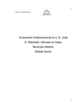 1

Grupo 7, Cohorte Irapa 1,




      Evaluación Institucional de la U. E. José
               E. Machado, Ubicada en Irapa,
                            Municipio Mariño,
                             Estado Sucre.




                                                  1
 