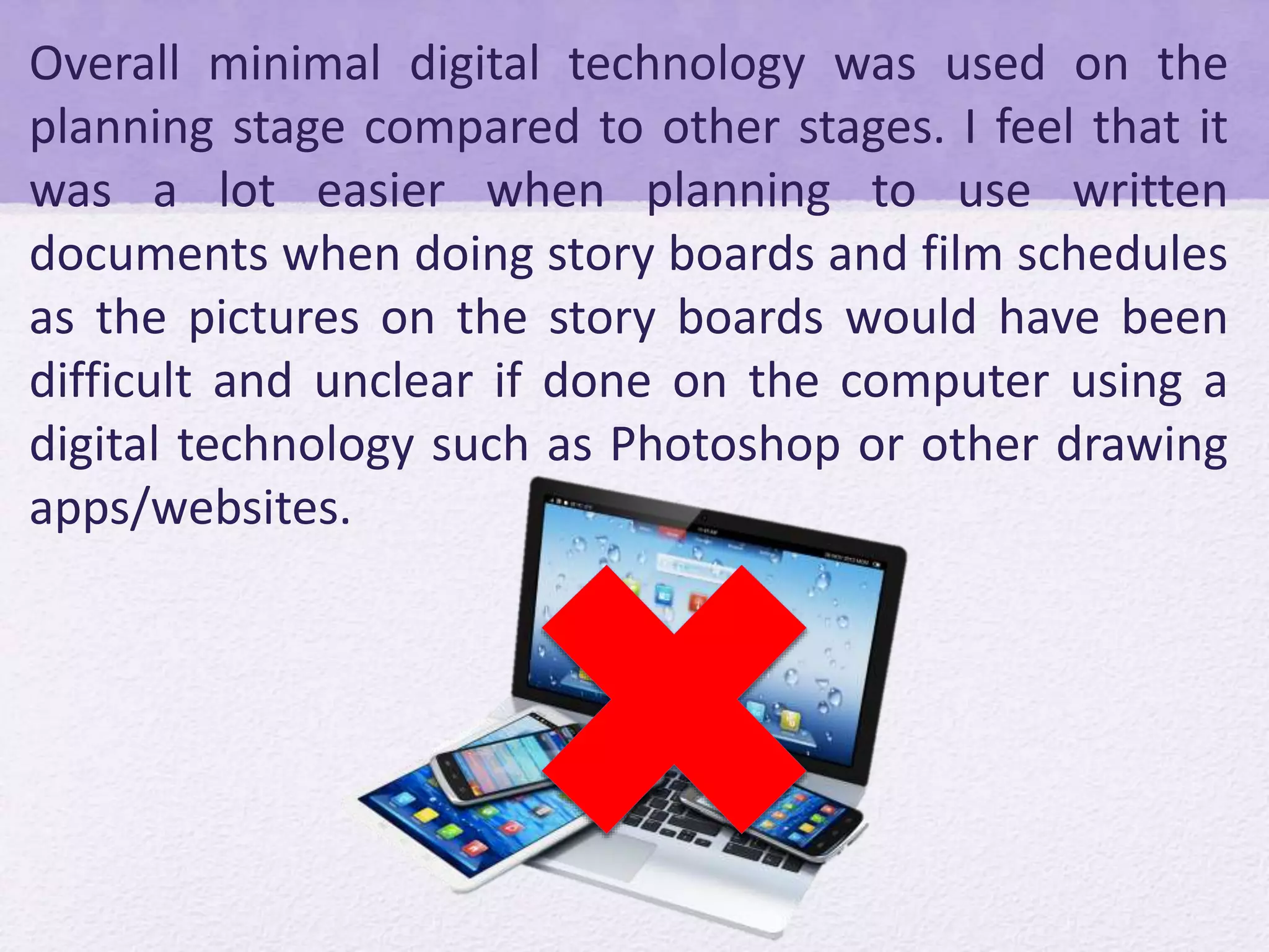 Overall minimal digital technology was used on the
planning stage compared to other stages. I feel that it
was a lot easier when planning to use written
documents when doing story boards and film schedules
as the pictures on the story boards would have been
difficult and unclear if done on the computer using a
digital technology such as Photoshop or other drawing
apps/websites.
 