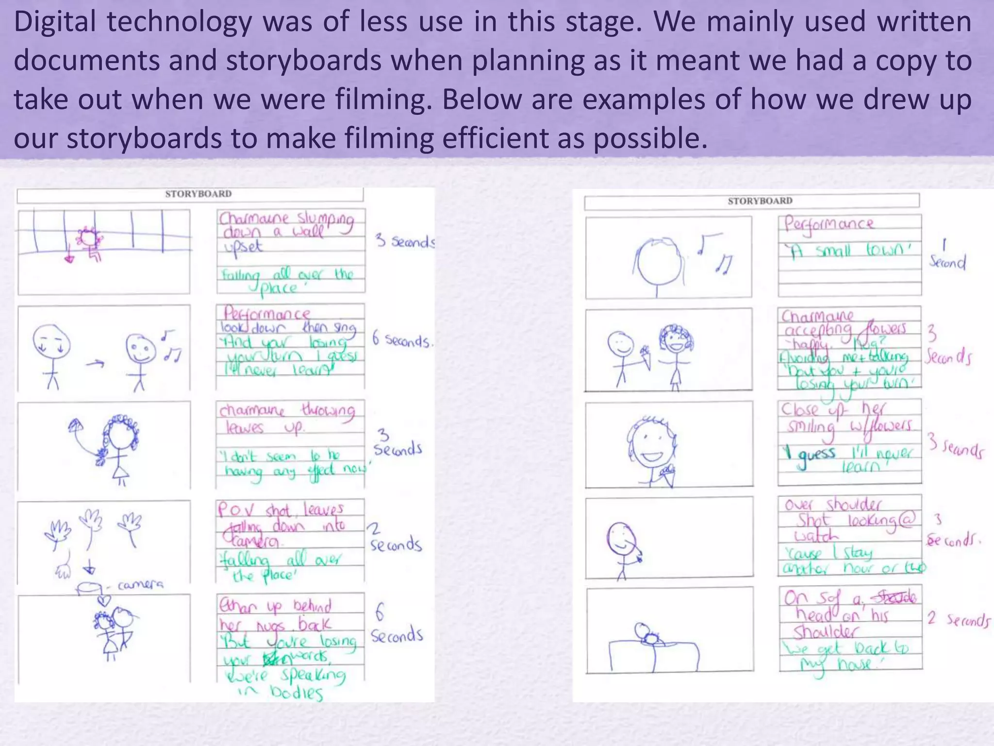 Digital technology was of less use in this stage. We mainly used written
documents and storyboards when planning as it meant we had a copy to
take out when we were filming. Below are examples of how we drew up
our storyboards to make filming efficient as possible.
 