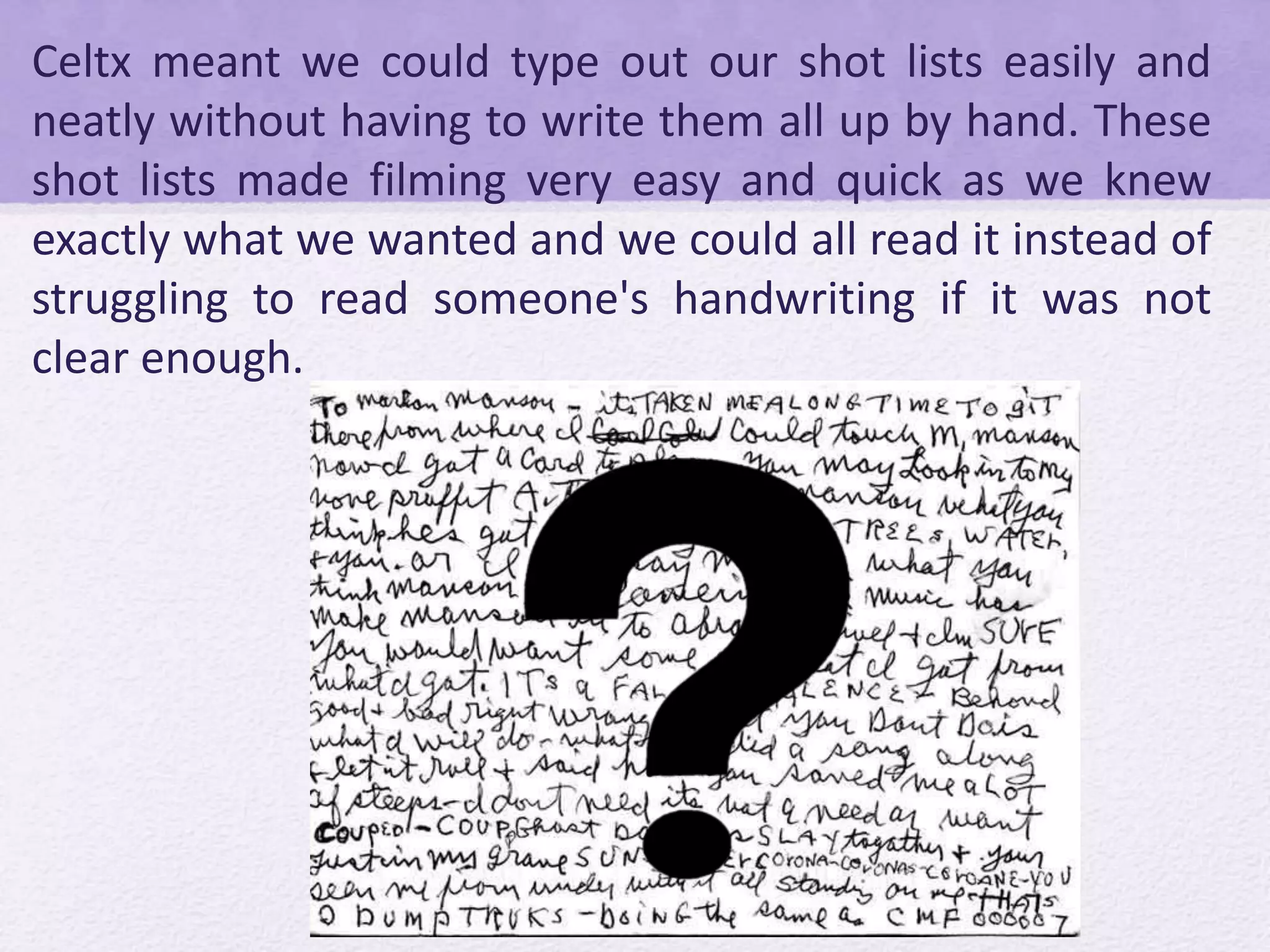 Celtx meant we could type out our shot lists easily and
neatly without having to write them all up by hand. These
shot lists made filming very easy and quick as we knew
exactly what we wanted and we could all read it instead of
struggling to read someone's handwriting if it was not
clear enough.
 