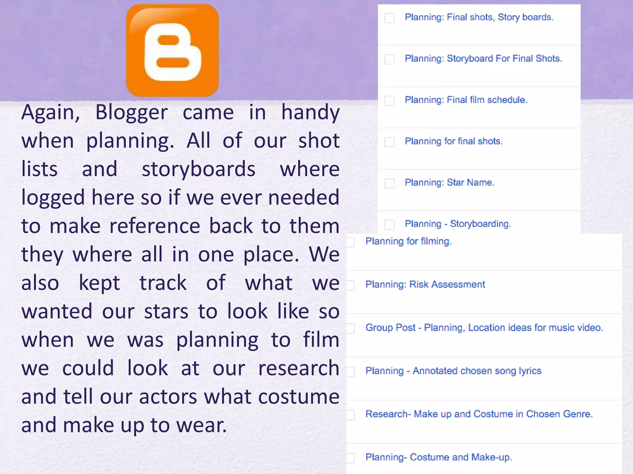 Again, Blogger came in handy
when planning. All of our shot
lists and storyboards where
logged here so if we ever needed
to make reference back to them
they where all in one place. We
also kept track of what we
wanted our stars to look like so
when we was planning to film
we could look at our research
and tell our actors what costume
and make up to wear.
 