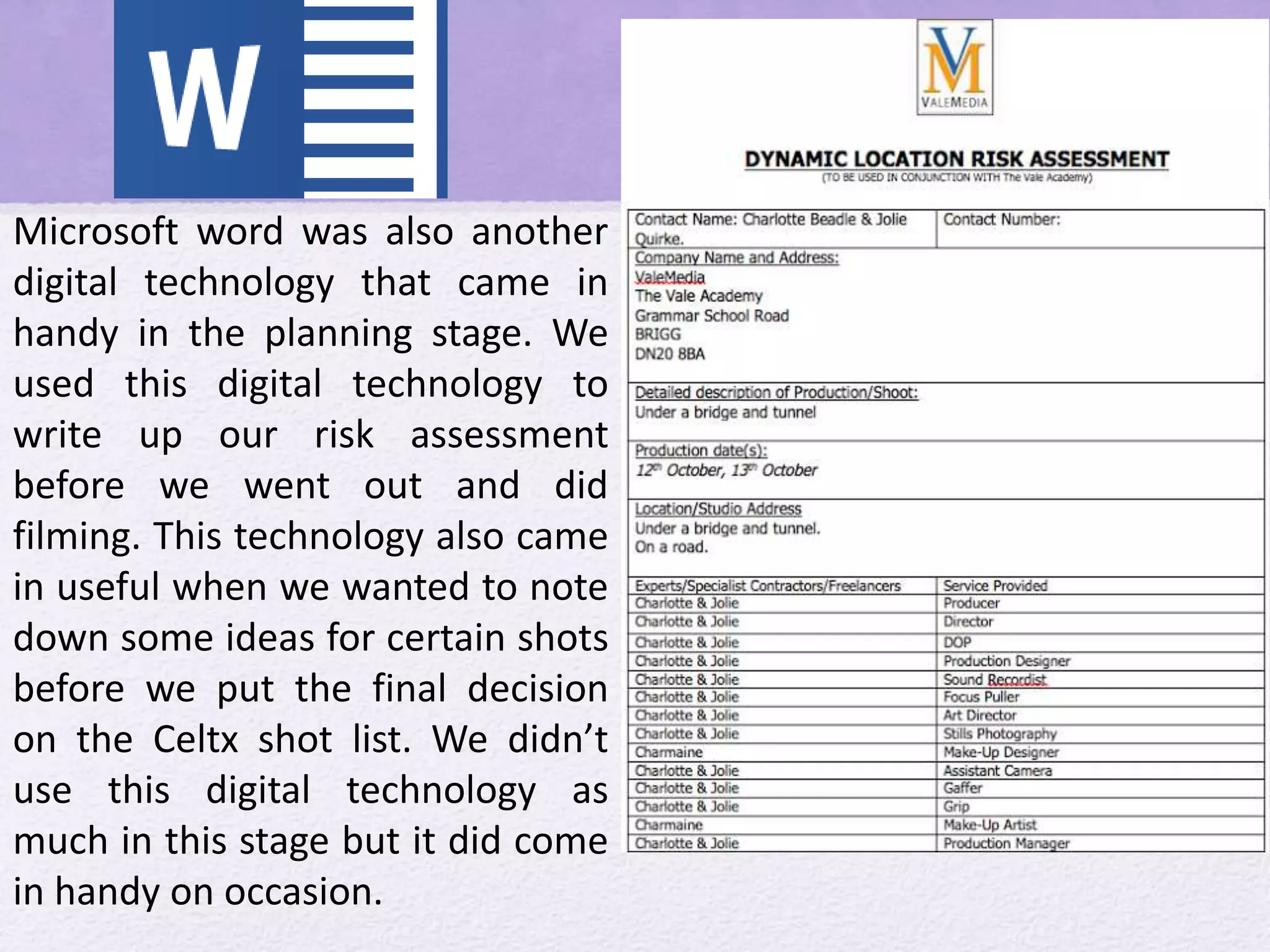 Microsoft word was also another
digital technology that came in
handy in the planning stage. We
used this digital technology to
write up our risk assessment
before we went out and did
filming. This technology also came
in useful when we wanted to note
down some ideas for certain shots
before we put the final decision
on the Celtx shot list. We didn’t
use this digital technology as
much in this stage but it did come
in handy on occasion.
 