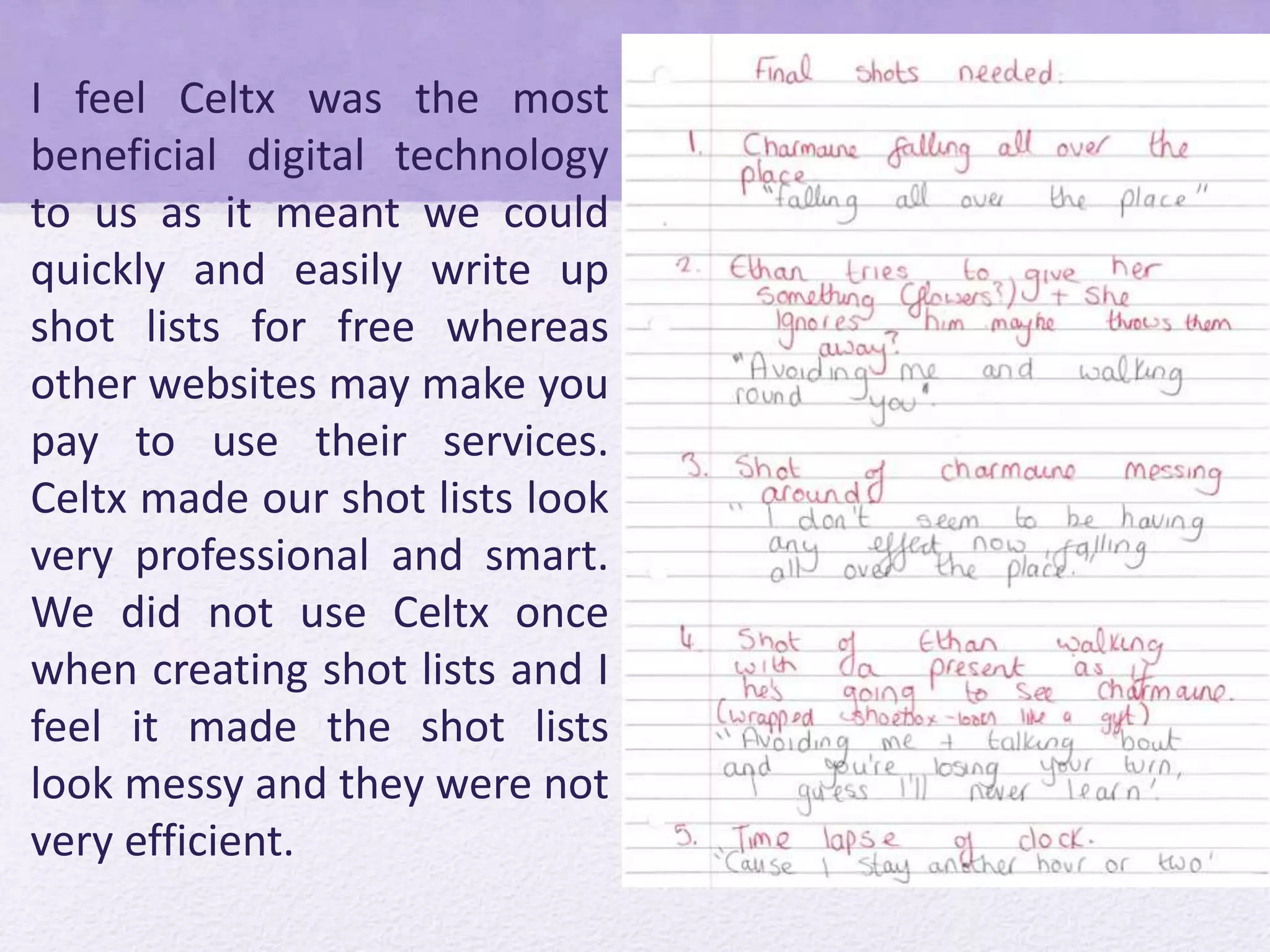 I feel Celtx was the most
beneficial digital technology
to us as it meant we could
quickly and easily write up
shot lists for free whereas
other websites may make you
pay to use their services.
Celtx made our shot lists look
very professional and smart.
We did not use Celtx once
when creating shot lists and I
feel it made the shot lists
look messy and they were not
very efficient.
 