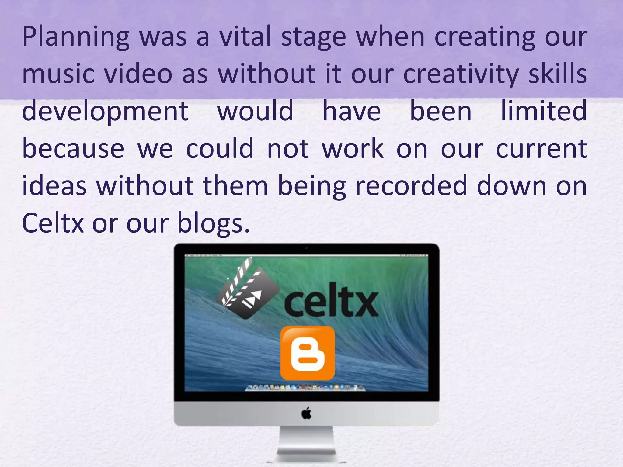 Planning was a vital stage when creating our
music video as without it our creativity skills
development would have been limited
because we could not work on our current
ideas without them being recorded down on
Celtx or our blogs.
 