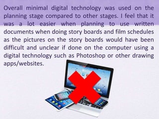 Overall minimal digital technology was used on the
planning stage compared to other stages. I feel that it
was a lot easier when planning to use written
documents when doing story boards and film schedules
as the pictures on the story boards would have been
difficult and unclear if done on the computer using a
digital technology such as Photoshop or other drawing
apps/websites.
 