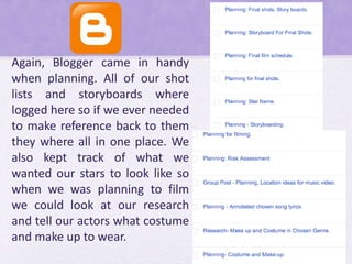 Again, Blogger came in handy
when planning. All of our shot
lists and storyboards where
logged here so if we ever needed
to make reference back to them
they where all in one place. We
also kept track of what we
wanted our stars to look like so
when we was planning to film
we could look at our research
and tell our actors what costume
and make up to wear.
 