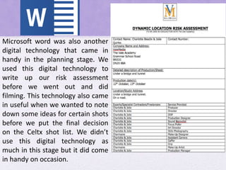 Microsoft word was also another
digital technology that came in
handy in the planning stage. We
used this digital technology to
write up our risk assessment
before we went out and did
filming. This technology also came
in useful when we wanted to note
down some ideas for certain shots
before we put the final decision
on the Celtx shot list. We didn’t
use this digital technology as
much in this stage but it did come
in handy on occasion.
 