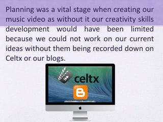 Planning was a vital stage when creating our
music video as without it our creativity skills
development would have been limited
because we could not work on our current
ideas without them being recorded down on
Celtx or our blogs.
 