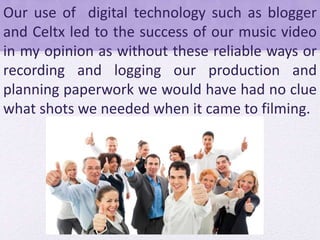 Our use of digital technology such as blogger
and Celtx led to the success of our music video
in my opinion as without these reliable ways or
recording and logging our production and
planning paperwork we would have had no clue
what shots we needed when it came to filming.
 