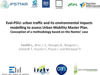 Eval-PDU: urban traffic and its environmental impacts
modelling to assess Urban Mobility Master Plan.
Conception of a methodology based on the Nantes’ case
Fouillé L., Broc J.-S., Bourges B., Bougnol J.,
Schmidt T., Ducroz F., Picaut J. and Mestayer P.
 