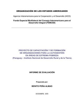 ORGANIZACIÓN DE LOS ESTADOS AMERICANOS
Agencia Interamericana para la Cooperación y el Desarrollo (AICD)
Fondo Especial Multilateral del Consejo Interamericano para el
Desarrollo Integral (FEMCIDI)
PROYECTO DE CAPACITACIÓN Y DE FORMACIÓN
DE ORGANIZACIONES PARA LA AUTOGESTIÓN
EN ÁREAS DE EXTREMA POBREZA
(Paraguay – Instituto Nacional de Desarrollo Rural y de la Tierra).
INFORME DE EVALUACIÓN
Preparado por:
BENITO PEÑA ALMAO
DICIEMBRE 2005
 