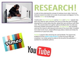 In order to fully understand the concept of creating a music video, I had to do
extensive research to enable me to create my own project and digipack. For this,
I used the internet to my advantage!

I mainly used video streaming sites such as Vimeo and YouTube – popular sites
which also allow for open comments and users to create their own homepage
allowing them to share videos they like, upload their own and discuss with other
users. This would enable me to gather audience feedback when my video was
eventually complete and posted on YouTube. The web 2.0 site was constantly
used over the research, planning and construction of my music video. It enabled
me to listen to the music, analyse different pop videos in detail and imitate the
conventions of a pop music video.

YouTube is popular video streaming site used worldwide. This opportunity
enabled me to be a global media producer as once my music video was
completed, I can simply upload my video to the site which the publishes it –
available for a worldwide audience.
 