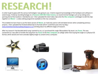 In order to get to grips with the various technologies I was going to use, I tried to expand my knowledge of the hardware and software in
several ways. Firstly by recording footage on a Panasonic SDR-H81 Video Camera, to record minimal footage such as lip sinking and a
panning shot of the locations I intended to use. I then uploaded the short video clips onto the Mac computers and began to edit the clips
together on IMovie – a video editing programme available on the mac computers.

This enabled me learn how to use the latest version of IMovie, as I had only used an old and dated version when completing previous
projects. I then uploaded the finished edited clips to YouTube which I could then post onto my blog –
www.charlotterichardsona2blog.blogspot.co.uk and blog about my different stages of research.

After my research I had decided which song I wanted to use, so I purchased the single ‘Abracadabra’ By Jessie J on ITunes. This was
convenient as I was able to transfer the song from my ITunes to the Mac computers at college rather than buying the single on a physical CD
format, which would cost more and take slightly longer to convert onto a computer.
 