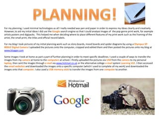 For my planning, I used minimal technologies as all I really needed was pen and paper in order to express my ideas clearly and creatively.
However, to aid my initial ideas I did use the Google search engine so that I could analyse images of the pop genre print work, for example
artists posters and digipacks. This helped me when deciding where to place different features of my print work such as the framing of the
artist, the small print, the titles and official record labels.

For my blog I took pictures of my initial planning work such as story boards, mood boards and spider diagrams by using a Olympus SP-
800UZ Digital Camera I uploaded the pictures onto the computer, cropped and edited them and then posted the pictures onto my blog at
www.blogger.com

Some images I took at home as part a part of further planning in order to meet specific deadlines. I used a couple of ways to transfer the
images from my camera at home to the computers at school. I firstly uploaded the pictures via USB from the camera to my personal
laptop, then sent the images through e-mail via www.hotmail.co.uk or the alternative college e-mail system Learning VLE. I then accessed
the email websites and downloaded the images onto a specific computer (which I used to complete all my work) and downloaded the
images onto that computer. I also used a USB memory stick to transfer the images from one computer to another.
 