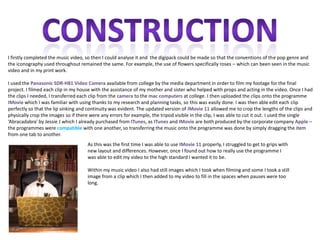 I firstly completed the music video, so then I could analyse it and the digipack could be made so that the conventions of the pop genre and
the iconography used throughout remained the same. For example, the use of flowers specifically roses – which can been seen in the music
video and in my print work.

I used the Panasonic SDR-H81 Video Camera available from college by the media department in order to film my footage for the final
project. I filmed each clip in my house with the assistance of my mother and sister who helped with props and acting in the video. Once I had
the clips I needed, I transferred each clip from the camera to the mac computers at college. I then uploaded the clips onto the programme
IMovie which I was familiar with using thanks to my research and planning tasks, so this was easily done. I was then able edit each clip
perfectly so that the lip sinking and continuity was evident. The updated version of IMovie 11 allowed me to crop the lengths of the clips and
physically crop the images so if there were any errors for example, the tripod visible in the clip, I was able to cut it out. I used the single
‘Abracadabra’ by Jessie J which I already purchased from ITunes, as ITunes and IMovie are both produced by the corporate company Apple –
the programmes were compatible with one another, so transferring the music onto the programme was done by simply dragging the item
from one tab to another.
                                     As this was the first time I was able to use IMovie 11 properly, I struggled to get to grips with
                                     new layout and differences. However, once I found out how to really use the programme I
                                     was able to edit my video to the high standard I wanted it to be.

                                     Within my music video I also had still images which I took when filming and some I took a still
                                     image from a clip which I then added to my video to fill in the spaces when pauses were too
                                     long.
 