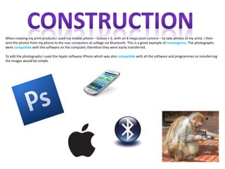 When creating my print products I used my mobile phone – Galaxy s 3, with an 8 mega pixel camera – to take photos of my artist. I then
sent the photos from my phone to the mac computers at college via Bluetooth. This is a great example of convergence. The photographs
were compatible with the software on the computer, therefore they were easily transferred.

To edit the photographs I used the Apple software IPhoto which was also compatible with all the software and programmes so transferring
the images would be simple.
 