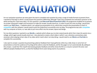 For our evaluation questions we were given the task to complete each question by using a range of media formats to present them.
I wanted to find ways in which I could present the questions differently, although I have only completed one evaluation question so far
whilst writing this I had many ideas. For this question I used Microsoft Word PowerPoint 2010, the programme enabled me to present
my answer along with images and transitions to make the answer visually stand out. In order to post this onto my blog, I would also
need to use Slide Share – a website which I can upload my presentation on to, which then converts the presentation so that’s it
compatible with the software I would need to post the PowerPoint successfully onto my blog. The programme was also compatible
with my computer at home, so I was able to put more effort into the answer, layout and design.

For my other questions I wanted to use Wordle, a website which allows you to enter several words which then mixes the words into a
collage, which again would visually stand out. I also planned to create a short video in which I use a directors commentary style
voiceover when playing certain clips of my video which match what I am describing. I would need to use IMovie and YouTube to
complete this successfully.

I also want to answer a question by presenting audience feedback that I have gathered, either by a slide show or some form of
presentation so that the audience of my blog will be able to view the feedback, and for the pages to turn automatically. By adding to
this answer, I could then film myself interviewing peoples feedback and either show the film as a visual or present the voice over
different peoples feedback forms, so that the feedback forms were being read to my audience.
 