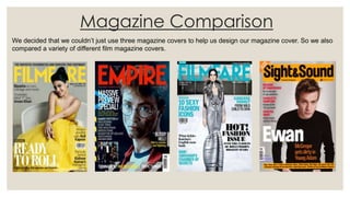 Magazine Comparison
We decided that we couldn’t just use three magazine covers to help us design our magazine cover. So we also
compared a variety of different film magazine covers.
 