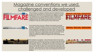 Magazine conventions we used,
challenged and developed
When designing my magazine I decided to keep the masthead the same
as seen on the real life product on the left and my magazine on the right. I
decided this as ‘Film Fare’ is a very big well known magazine company.
The masthead is also in big bold letters and stands out against the
background which captures the eye of the audience. That is what a
masthead look like, so I decided to follow this convention as it look
professional. It also fits it well the genre as they’re safe colours.
When designing my magazine, I had to think about where the issue date
was going to go. I followed the convention of having the issue date typically
under the mast head on the right hand side as its easier to see and is read
chronologically. However, I challenged the convention of having the price
next to the issue date and have put this by the barcode at the bottom of the
magazine as I felt as if it looked more in place there and looked odd by the
issue date. I have followed the convention of placing the web address of the
magazine under the issue date as it looks more professional and flows with
the layout.
In the real life product, there are 2 different small headers on the right
hand side. I was unsure whether to do this or not as it looked odd and the
rest of the text aligned on that same line does not stand out. After looking
at other magazines, I developed from this that it’s best to have one header
for any text going into the header which is what I did on my magazine (left
hand side). I have put an orange header across all the red text in that top
section as it makes the magazine stand out but also captures the
audience’s attention and makes the magazine look more professional and
eye catching.
 