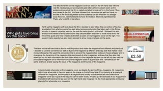 The title of the film on the magazine cover as seen on the left hand side with the
real life media product, is in big bold gold letters which is clearly seen so the
audience know what the film is called and what to look out for in the future if they
are interest in the film. We have followed this convention as well and have put
the title of the film in big letters so the audience can tell what film it is straight
away however, I did not decide to have it in bold as it looked unprofessional.
That’s why he left it in big letters.
To fill up the magazine with text about the film, I decided to also follow this convention of having
a quotation from what someone has said about someone else who has taken part in this film as
an actor in speech marks as seen on the real life media product on the left. I followed this as it
draws in the interest of the audience and they become keen and want to know more about the
film or this quote and how it relates to the film as seen on my magazine cover on the right. The
speech marks opacity has also been reduced to show more emphasis on the quote.
The label on the left hand side is form a real life product and make the magazine look different and stand out.
I decided to use this convention as well as it gives the magazine a different and edgy look that makes it look
more professional. We used this convention this to prevent the magazine text looking in ‘boxes shapes’ and to
change up the dynamics of the magazine We also looked at other magazines and saw that they also had
labels on but not with information text that states what is in the magazine as seen on the left but they had the
price of the magazine on to inform how much the magazine costs in a good size font. I decided to do the
same and have a label saying the issue of the magazine and the price of the magazine.
I also included a barcode on the magazine cover as despite the genre of the a magazine. All magazines
will include a barcode in them as seen on the image on the left hand side. From looking at a variety of
different film magazine, the barcode on a magazine are usually on the bottom left hand side of the
magazine cover as it’s put of the way and can be seen vividly. We also put the barcode of our magazine in
the bottom left hand corner as seen on the right hand side image as it is the most appropriate and typical
place to find a barcode on a magazine.
 