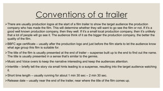 Conventions of a trailer
There are usually production logos at the start of a film trailer to show the target audience the production
company who has made the film. This will determine whether they will want to go see the film or not. If it’s a
good well known production company, then they well. If it’s a small local production company, then it’s unlikely
that a lot of people will go see it. The audience think of it as the bigger the production company, the better the
quality of the film.
BBFC age certificate – usually after the production logo and just before the film starts to let the audience know
what age group this film is suitable for.
The title of the film is usually presented at the end of trailer – suspense built up to the end to find out the name.
The title is usually presented in a sense that’s similar to the genres.
Music and Voice overs to keep the narrative interesting and keep the audiences attention.
Intertitle – briefly tell the story via small hints leading to a suspense, resulting into the target audience watching
it.
Short time length – usually running for about 1 min 30 sec – 2 min 30 sec.
Release date – usually near the end of the trailer, near where the title of the film comes up.
 