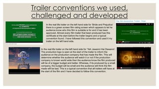 Trailer conventions we used,
challenged and developed
In the real life trailer on the left hand side for ‘Bride and Prejudice’
there is a green screen film rating screen which appears to let he
audience know who this film is suitable is for and it has been
approved. Almost every film trailer that been produced has this
certificate at the start before the trailer begins and a typical
convention found. I have followed this convention and used it my
trailer on the left hand side.
In the real life trailer on the left hand side for ‘Yeh Jawanni Hai Dewanni’.
The production logo is seen at the start of the trailer to inform the
audience on the production company that has made the film. This will
determine whether the audience will watch it or not if the production
company is known world wide then the audience know the film produced
will be of a bigger budget and better. Whereas, if its produced by a small
company, the budget will be small and the audience will think the film
made will be bad. This is a typical convention that all trailers will have at
the start of the film and I have decided to follow this convention.
 