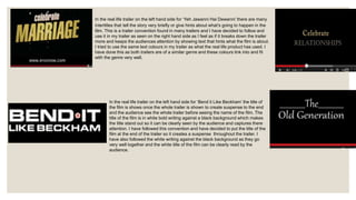 In the real life trailer on the left hand side for ‘Yeh Jawanni Hai Dewanni’ there are many
intertitles that tell the story very briefly or give hints about what’s going to happen in the
film. This is a trailer convention found in many trailers and I have decided to follow and
use it in my trailer as seen on the right hand side as I feel as if it breaks down the trailer
more and keeps the audiences attention by showing text that hints what the film is about.
I tried to use the same text colours in my trailer as what the real life product has used. I
have done this as both trailers are of a similar genre and these colours link into and fit
with the genre very well.
In the real life trailer on the left hand side for ‘Bend it Like Beckham’ the title of
the film is shows once the whole trailer is shown to create suspense to the end
and the audience see the whole trailer before seeing the name of the film. The
title of the film is in white bold writing against a black background which makes
the title stand out so it can be clearly seen by the audience and captures there
attention. I have followed this convention and have decided to put the title of the
film at the end of the trailer so it creates a suspense throughout the trailer. I
have also followed the white writing against the black background as they go
very well together and the white title of the film can be clearly read by the
audience.
 