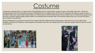 Costume
The generic costumes seen in our genre which includes Bollywood are usually eastern clothes as seen in the bottom left corner . We found
through research that we must include some form of Bollywood into our trailer and we did this via the costumes. We made our actors as seen in
the bottom right corner, wear eastern style clothes as in both scenes of real life media product and our trailer there is a bridal shower going on and
this links in well with wearing eastern styles clothes so we followed this convention seen in the real life media product as it conveys the type of
genre clearly to the audience.
We also followed this convention as we found from research that film trailers with the similar genre or story line to us such as: Bend it like
Beckham and Bride and Prejudice, include aspects of the eastern side into it by making some of the costumers eastern style like saris as or suits
as seen below.
 