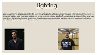 Lighting
After our research telling us that natural lighting is the best to use for our type of genre, we decided the follow this convention as seen on the
bottom right image. The bottom left hand image is from a real life media product and the lighting is pitch black which is completely opposite to the
convention. We were going to follow this convention of the real life product however, we decided to go against as we think the lighting we’ve used
gives it more of a natural and personal experience so the audience can understand that this is what the main actor goes through and he goes
through this traditional family pressure all day every day.
 