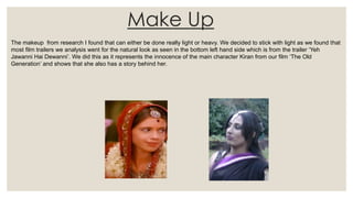Make Up
The makeup from research I found that can either be done really light or heavy. We decided to stick with light as we found that
most film trailers we analysis went for the natural look as seen in the bottom left hand side which is from the trailer ‘Yeh
Jawanni Hai Dewanni’. We did this as it represents the innocence of the main character Kiran from our film ‘The Old
Generation’ and shows that she also has a story behind her.
 
