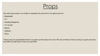 Props
We used many props in our trailer to represent the story line in our genre such as:
Basketball
TV
Wedding Magazine
TV remote
Books
Glasses
Pens
These props are specifically linked to our genre and the story line of our film and we feel as if they convey our genre and story
line better as well which is why we used them.
 