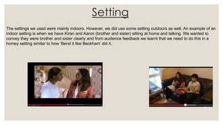 Setting
The settings we used were mainly indoors. However, we did use some setting outdoors as well. An example of an
indoor setting is when we have Kiran and Aaron (brother and sister) sitting at home and talking. We wanted to
convey they were brother and sister clearly and from audience feedback we learnt that we need to do this in a
homey setting similar to how ‘Bend it like Beckham’ did it.
 