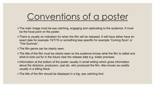 Conventions of a poster
The main image must be eye catching, engaging and captivating to the audience. It must
be the focal point on the poster.
There is usually an indication for when the film will be released. It will have either have an
exact date for example 15/7/15 or something less specific for example ‘Coming Soon’ or
‘This Summer’.
The film genre can be clearly seen.
The title of the film must be clearly seen so the audience knows what the film is called and
what to look out for in the future near the release date e.g. trailer previews.
Information at the bottom of the poster usually in small writing which gives information
about the directors, producers, cast etc. who produced the film. Also known as credits
usually in a billing block.
The title of the film should be displayed in a big, eye catching font.
 