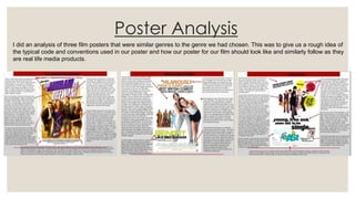 Poster Analysis
I did an analysis of three film posters that were similar genres to the genre we had chosen. This was to give us a rough idea of
the typical code and conventions used in our poster and how our poster for our film should look like and similarly follow as they
are real life media products.
 