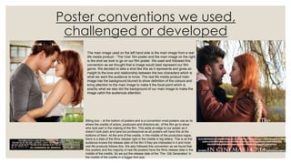 Poster conventions we used,
challenged or developed
The main image used on the left hand side is the main image from a real
life media product - ‘The Vow’ film poster and the main image on the right
is the shot we took to go on our film poster. We used and followed this
convention as we thought that is image would best represent our film
genre. We decided to take a shot like this as it represents and gives an
insight to the love and relationship between the two characters which is
what we want the audience to know. The real life media product main
image has the background blurred to show definition of the colours and
bring attention to the main image to make it the focal point which is
exactly what we also did the background of our main image to make the
image catch the audiences attention.
Billing box – at the bottom of posters and is a convention most posters use as its
where the credits of actors, producers and directors etc. of the film go to show
who took part in the making of the film. This adds an edge to our poster as it
doesn’t look plain and bare but professional as all posters will have this at the
bottoms of them. At the end of the credits, in the middle of the production logos,
there is a date of the films release right in the middle in big letters. This is so the
audience knows the release date of the film if they are interested in it and most
real life products follows this. We also followed this convention as we found that
this posters and the majority of real life posters have the films release date in the
middle of the credits. So we put the release date of the ‘The Old Generation’ in
the middle of the credits in a bigger font size.
 