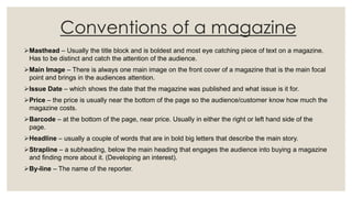 Conventions of a magazine
Masthead – Usually the title block and is boldest and most eye catching piece of text on a magazine.
Has to be distinct and catch the attention of the audience.
Main Image – There is always one main image on the front cover of a magazine that is the main focal
point and brings in the audiences attention.
Issue Date – which shows the date that the magazine was published and what issue is it for.
Price – the price is usually near the bottom of the page so the audience/customer know how much the
magazine costs.
Barcode – at the bottom of the page, near price. Usually in either the right or left hand side of the
page.
Headline – usually a couple of words that are in bold big letters that describe the main story.
Strapline – a subheading, below the main heading that engages the audience into buying a magazine
and finding more about it. (Developing an interest).
By-line – The name of the reporter.
 