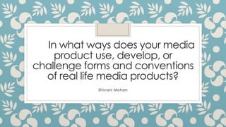 In what ways does your media
product use, develop, or
challenge forms and conventions
of real life media products?
Shivani Mohan
 