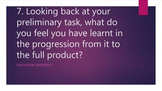 7. Looking back at your
preliminary task, what do
you feel you have learnt in
the progression from it to
the full product?
EVALUATION QUESTION 7
 