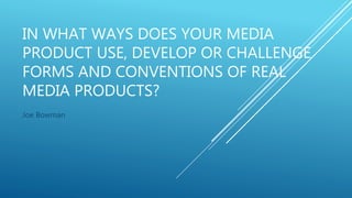 IN WHAT WAYS DOES YOUR MEDIA
PRODUCT USE, DEVELOP OR CHALLENGE
FORMS AND CONVENTIONS OF REAL
MEDIA PRODUCTS?
Joe Bowman
 