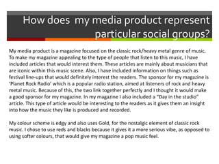 How does my media product represent
particular social groups?
My media product is a magazine focused on the classic rock/heavy metal genre of music.
To make my magazine appealing to the type of people that listen to this music, I have
included articles that would interest them. These articles are mainly about musicians that
are iconic within this music scene. Also, I have included information on things such as
festival line-ups that would definitely interest the readers. The sponsor for my magazine is
‘Planet Rock Radio’ which is a popular radio station, aimed at listeners of rock and heavy
metal music. Because of this, the two link together perfectly and I thought it would make
a good sponsor for my magazine. In my magazine I also included a “Day in the studio”
article. This type of article would be interesting to the readers as it gives them an insight
into how the music they like is produced and recorded.
My colour scheme is edgy and also uses Gold, for the nostalgic element of classic rock
music. I chose to use reds and blacks because it gives it a more serious vibe, as opposed to
using softer colours, that would give my magazine a pop music feel.

 