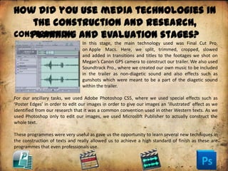 How did you use media technologies in
    the construction and research,
Construction and evaluation stages?
   planning
                                 In this stage, the main technology used was Final Cut Pro.
                                 on Apple Macs. Here, we split, trimmed, cropped, slowed
                                 and added in transitions and titles to the footages we shot on
                                 Megan’s Canon GPS camera to construct our trailer. We also used
                                 Soundtrack Pro., where we created our own music to be included
                                 in the trailer as non-diagetic sound and also effects such as
                                 gunshots which were meant to be a part of the diagetic sound
                                 within the trailer.

For our ancillary tasks, we used Adobe Photoshop CS5, where we used special effects such as
‘Poster Edges’ in order to edit our images in order to give our images an ‘illustrated’ effect as we
identified from our research that it was a common convention used in other Western texts. As we
used Photoshop only to edit our images, we used Microsoft Publisher to actually construct the
whole text.

These programmes were very useful as gave us the opportunity to learn several new techniques in
the construction of texts and really allowed us to achieve a high standard of finish as these are
programmes that even professionals use.
 